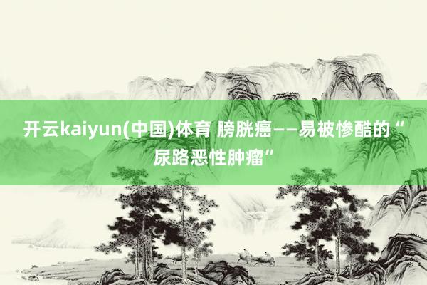 开云kaiyun(中国)体育 膀胱癌——易被惨酷的“尿路恶性肿瘤”