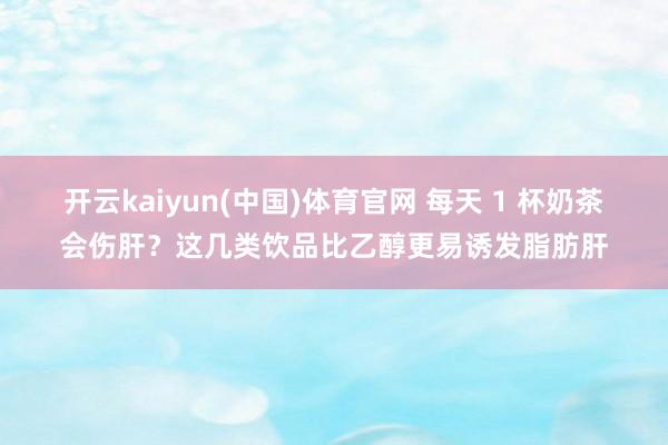 开云kaiyun(中国)体育官网 每天 1 杯奶茶会伤肝？这几类饮品比乙醇更易诱发脂肪肝