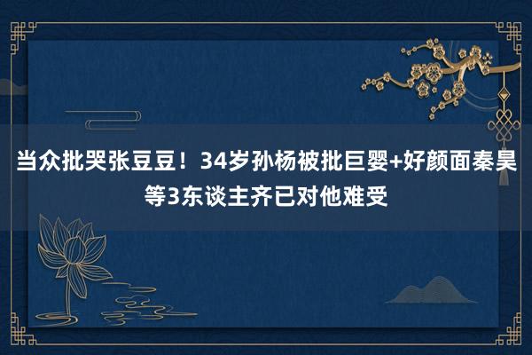 当众批哭张豆豆！34岁孙杨被批巨婴+好颜面秦昊等3东谈主齐已对他难受