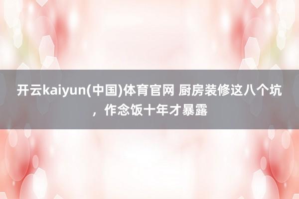 开云kaiyun(中国)体育官网 厨房装修这八个坑，作念饭十年才暴露