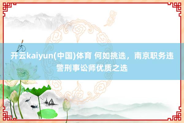 开云kaiyun(中国)体育 何如挑选，南京职务违警刑事讼师优质之选