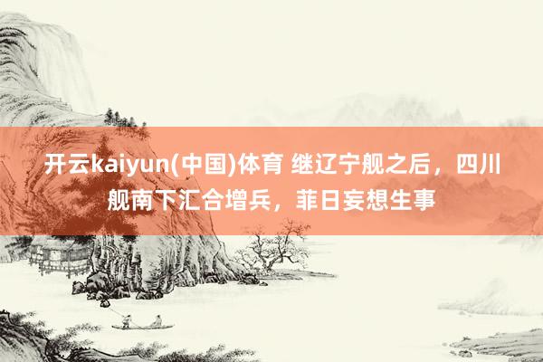 开云kaiyun(中国)体育 继辽宁舰之后，四川舰南下汇合增兵，菲日妄想生事