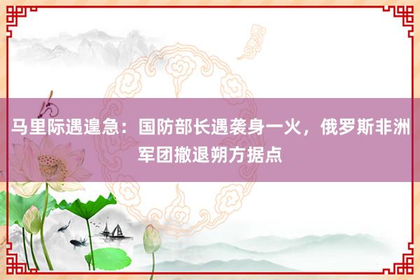 马里际遇遑急：国防部长遇袭身一火，俄罗斯非洲军团撤退朔方据点