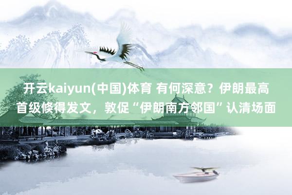 开云kaiyun(中国)体育 有何深意？伊朗最高首级倏得发文，敦促“伊朗南方邻国”认清场面