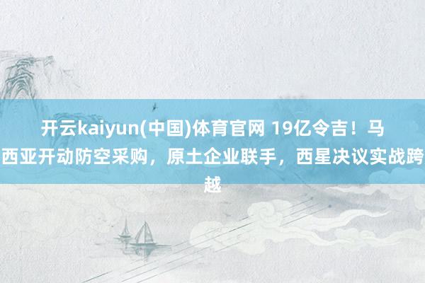 开云kaiyun(中国)体育官网 19亿令吉！马来西亚开动防空采购，原土企业联手，西星决议实战跨越