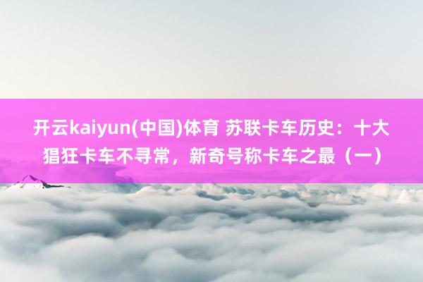 开云kaiyun(中国)体育 苏联卡车历史：十大猖狂卡车不寻常，新奇号称卡车之最（一）