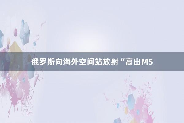 俄罗斯向海外空间站放射“高出MS