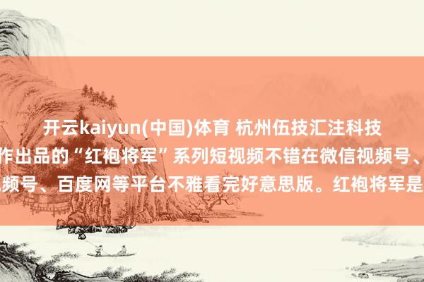 开云kaiyun(中国)体育 杭州伍技汇注科技有限公司董事长赵伟平制作出品的“红袍将军”系列短视频不错在微信视频号、百度网等平台不雅看完好意思版。红袍将军是一个魔幻军事系列IP