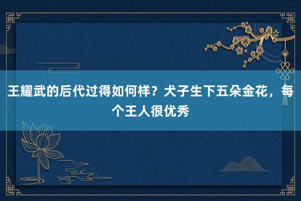 王耀武的后代过得如何样？犬子生下五朵金花，每个王人很优秀