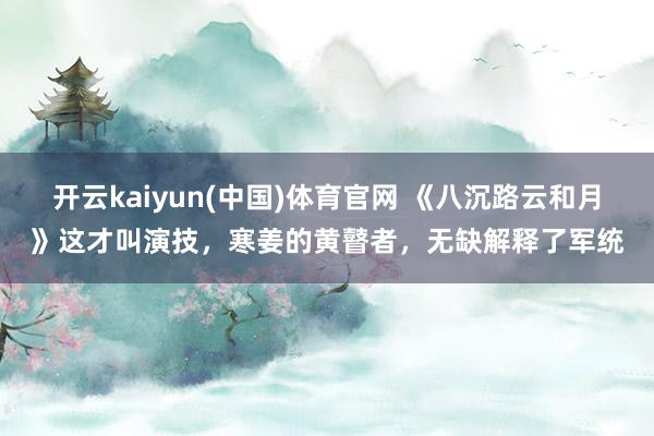 开云kaiyun(中国)体育官网 《八沉路云和月》这才叫演技，寒姜的黄瞽者，无缺解释了军统