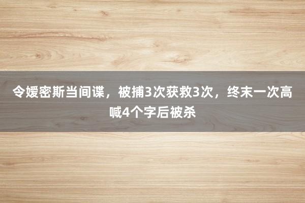 令嫒密斯当间谍，被捕3次获救3次，终末一次高喊4个字后被杀