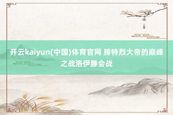 开云kaiyun(中国)体育官网 腓特烈大帝的巅峰之战洛伊滕会战