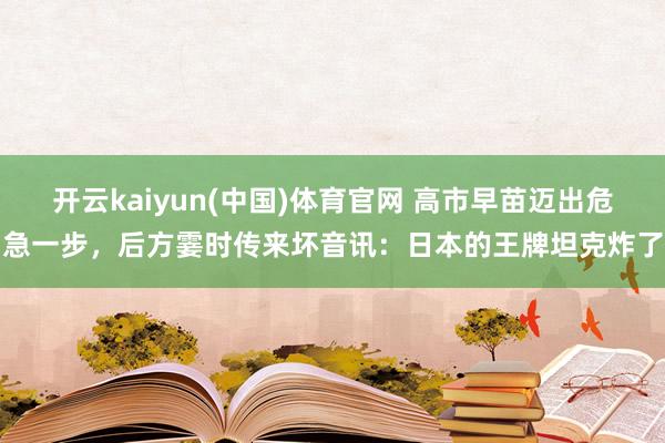 开云kaiyun(中国)体育官网 高市早苗迈出危急一步，后方霎时传来坏音讯：日本的王牌坦克炸了