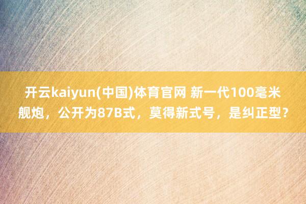 开云kaiyun(中国)体育官网 新一代100毫米舰炮，公开为87B式，莫得新式号，是纠正型？