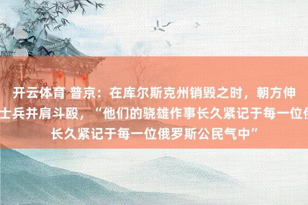 开云体育 普京：在库尔斯克州销毁之时，朝方伸出缓助，与俄军士兵并肩斗殴，“他们的骁雄作事长久紧记于每一位俄罗斯公民气中”