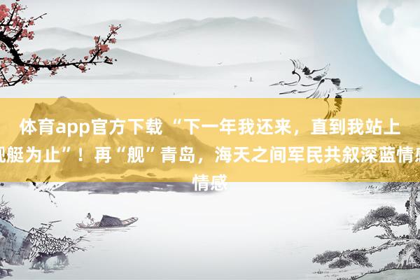 体育app官方下载 “下一年我还来，直到我站上舰艇为止”！再“舰”青岛，海天之间军民共叙深蓝情感