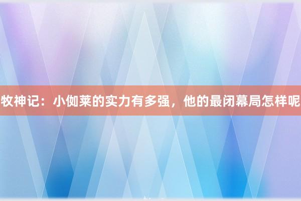 牧神记：小侞莱的实力有多强，他的最闭幕局怎样呢
