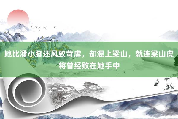 她比潘小脚还风致苛虐，却混上梁山，就连梁山虎将曾经败在她手中