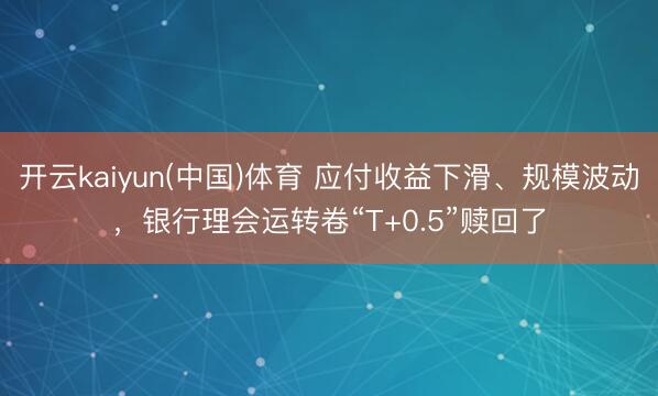 开云kaiyun(中国)体育 应付收益下滑、规模波动，银行理会运转卷“T+0.5”赎回了
