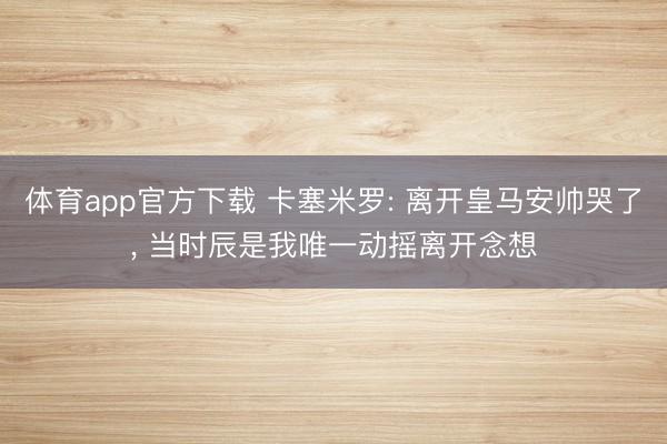 体育app官方下载 卡塞米罗: 离开皇马安帅哭了， 当时辰是我唯一动摇离开念想