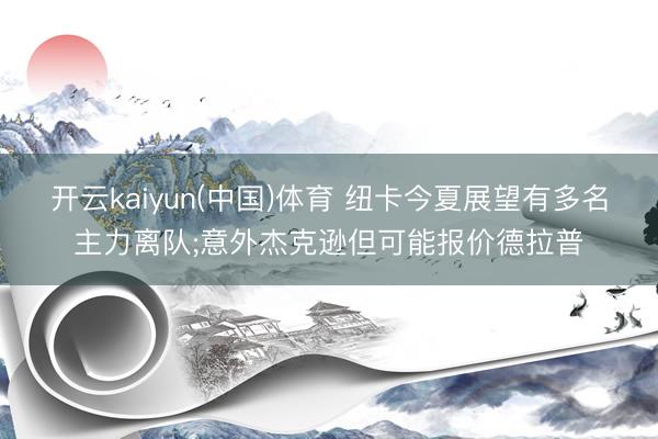 开云kaiyun(中国)体育 纽卡今夏展望有多名主力离队;意外杰克逊但可能报价德拉普