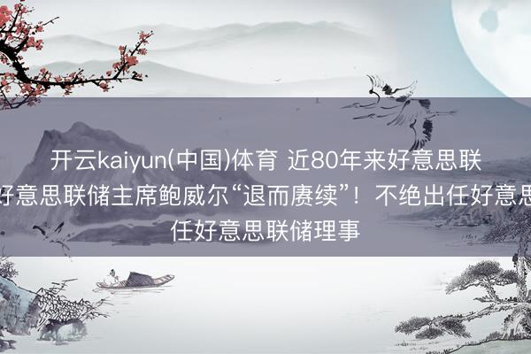 开云kaiyun(中国)体育 近80年来好意思联储初度，好意思联储主席鲍威尔“退而赓续”！不绝出任好意思联储理事