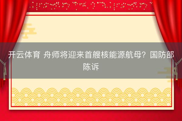 开云体育 舟师将迎来首艘核能源航母？国防部陈诉