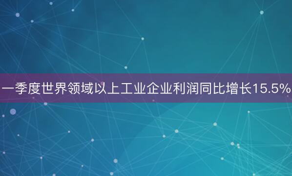 一季度世界领域以上工业企业利润同比增长15.5%