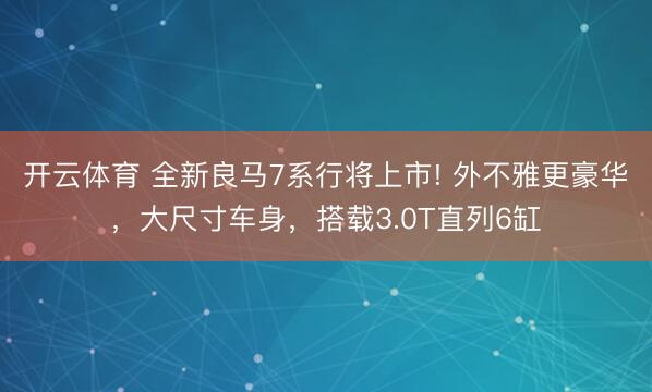 开云体育 全新良马7系行将上市! 外不雅更豪华，大尺寸车身，搭载3.0T直列6缸